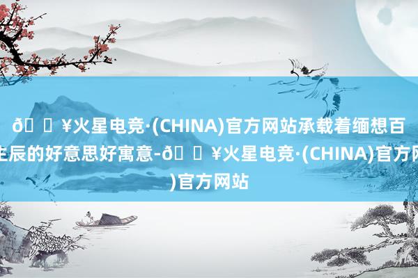 🔥火星电竞·(CHINA)官方网站承载着缅想百花生辰的好意思好寓意-🔥火星电竞·(CHINA)官方网站