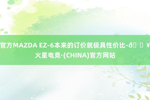 官方MAZDA EZ-6本来的订价就极具性价比-🔥火星电竞·(CHINA)官方网站