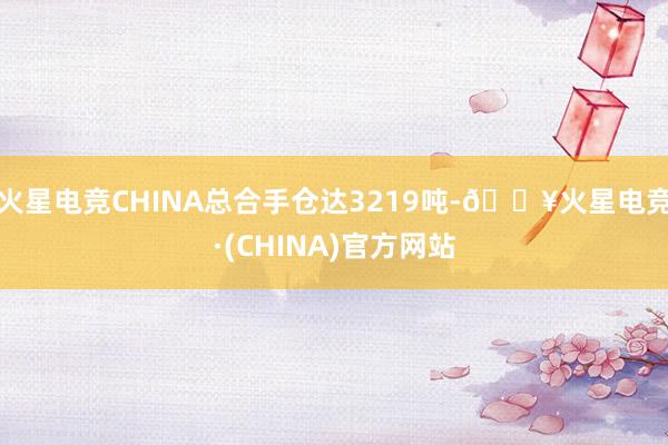 火星电竞CHINA总合手仓达3219吨-🔥火星电竞·(CHINA)官方网站