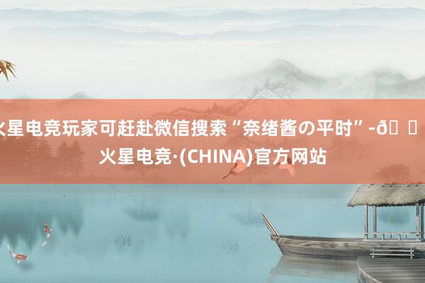 火星电竞玩家可赶赴微信搜索“奈绪酱の平时”-🔥火星电竞·(CHINA)官方网站