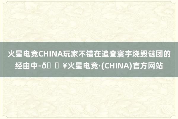 火星电竞CHINA玩家不错在追查寰宇烧毁谜团的经由中-🔥火星电竞·(CHINA)官方网站