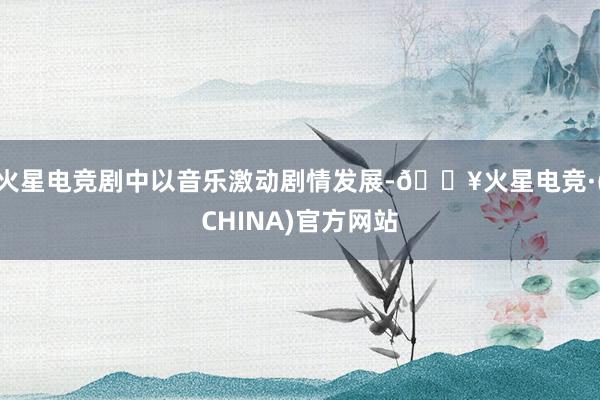 火星电竞剧中以音乐激动剧情发展-🔥火星电竞·(CHINA)官方网站