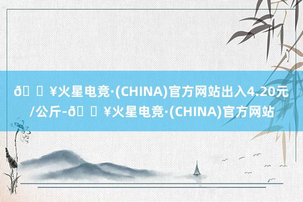 🔥火星电竞·(CHINA)官方网站出入4.20元/公斤-🔥火星电竞·(CHINA)官方网站