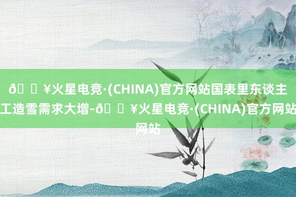🔥火星电竞·(CHINA)官方网站国表里东谈主工造雪需求大增-🔥火星电竞·(CHINA)官方网站