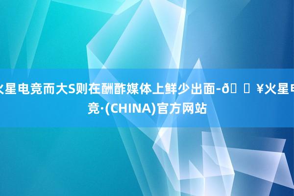 火星电竞而大S则在酬酢媒体上鲜少出面-🔥火星电竞·(CHINA)官方网站