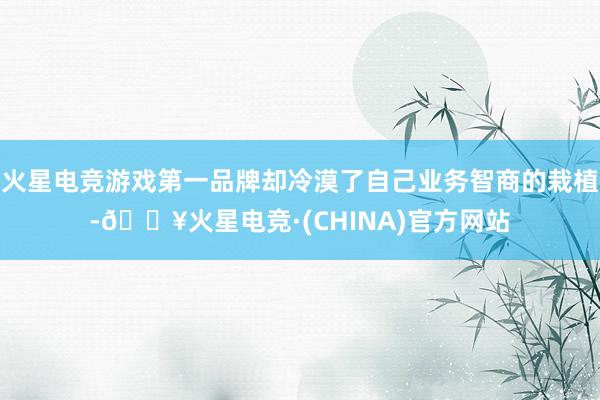火星电竞游戏第一品牌却冷漠了自己业务智商的栽植-🔥火星电竞·(CHINA)官方网站