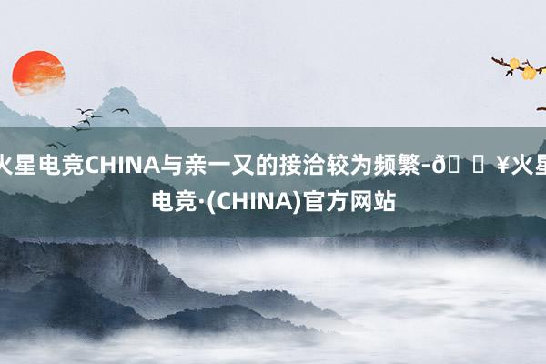 火星电竞CHINA与亲一又的接洽较为频繁-🔥火星电竞·(CHINA)官方网站