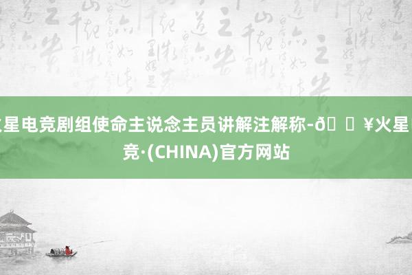 火星电竞剧组使命主说念主员讲解注解称-🔥火星电竞·(CHINA)官方网站