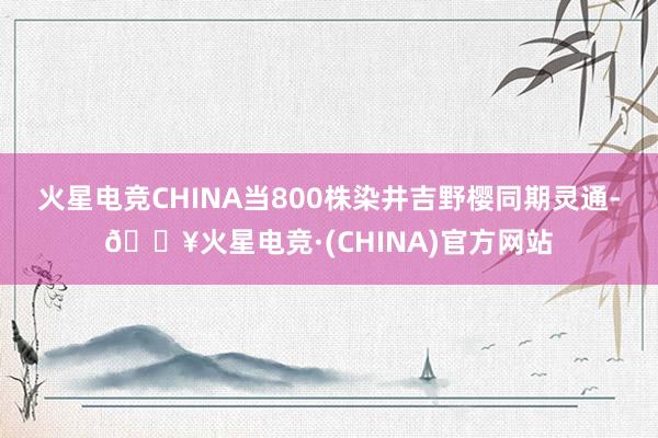 火星电竞CHINA当800株染井吉野樱同期灵通-🔥火星电竞·(CHINA)官方网站