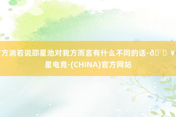 官方淌若说邵星池对我方而言有什么不同的话-🔥火星电竞·(CHINA)官方网站