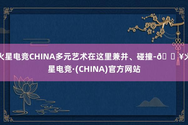 火星电竞CHINA多元艺术在这里兼并、碰撞-🔥火星电竞·(CHINA)官方网站