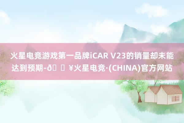 火星电竞游戏第一品牌iCAR V23的销量却未能达到预期-🔥火星电竞·(CHINA)官方网站