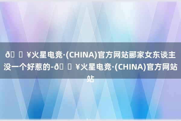 🔥火星电竞·(CHINA)官方网站郦家女东谈主没一个好惹的-🔥火星电竞·(CHINA)官方网站