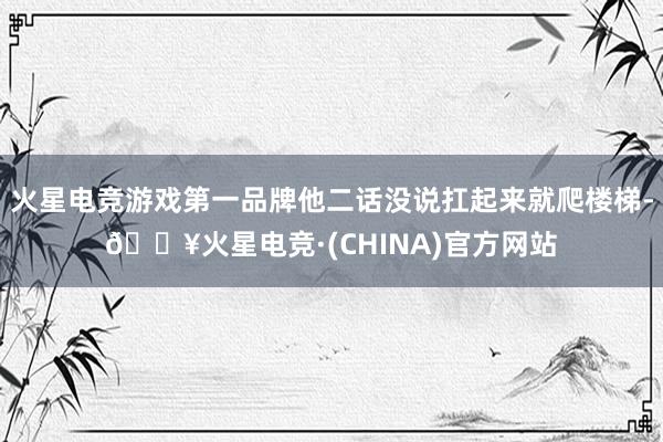 火星电竞游戏第一品牌他二话没说扛起来就爬楼梯-🔥火星电竞·(CHINA)官方网站