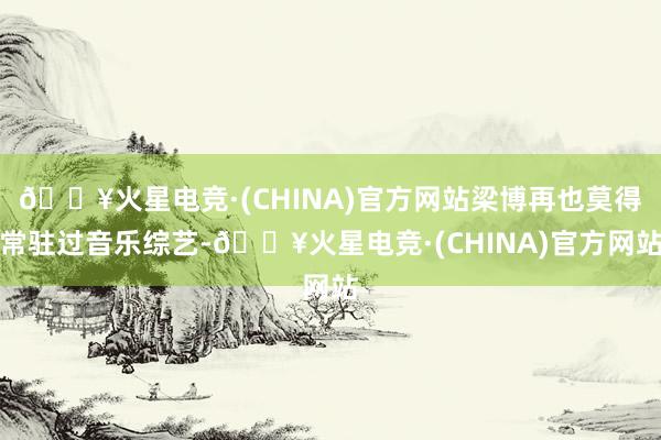 🔥火星电竞·(CHINA)官方网站梁博再也莫得常驻过音乐综艺-🔥火星电竞·(CHINA)官方网站