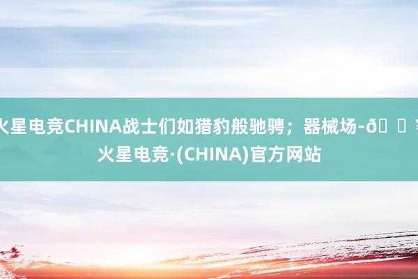 火星电竞CHINA战士们如猎豹般驰骋；器械场-🔥火星电竞·(CHINA)官方网站
