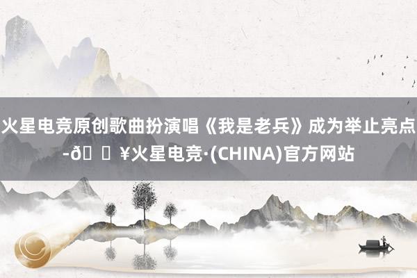 火星电竞原创歌曲扮演唱《我是老兵》成为举止亮点-🔥火星电竞·(CHINA)官方网站