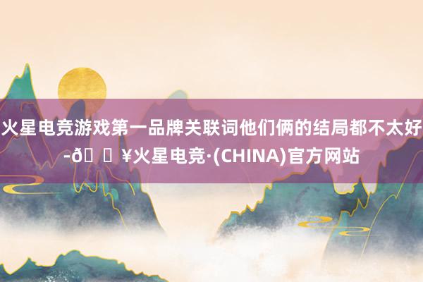 火星电竞游戏第一品牌关联词他们俩的结局都不太好-🔥火星电竞·(CHINA)官方网站