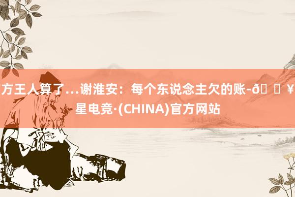 官方王人算了…谢淮安：每个东说念主欠的账-🔥火星电竞·(CHINA)官方网站