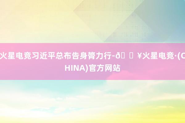 火星电竞习近平总布告身膂力行-🔥火星电竞·(CHINA)官方网站
