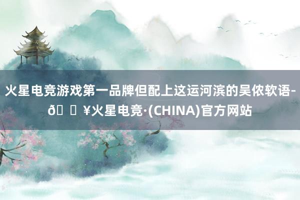 火星电竞游戏第一品牌但配上这运河滨的吴侬软语-🔥火星电竞·(CHINA)官方网站