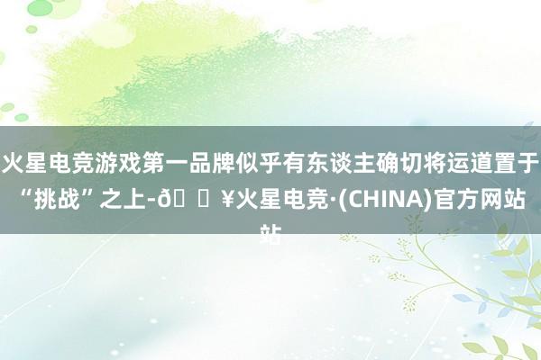 火星电竞游戏第一品牌似乎有东谈主确切将运道置于“挑战”之上-🔥火星电竞·(CHINA)官方网站