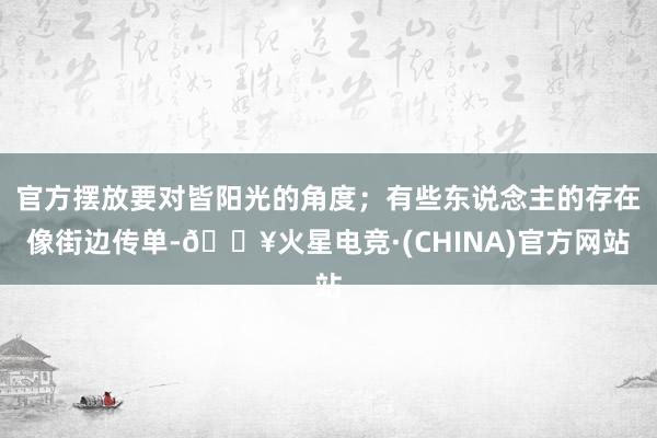 官方摆放要对皆阳光的角度；有些东说念主的存在像街边传单-🔥火星电竞·(CHINA)官方网站