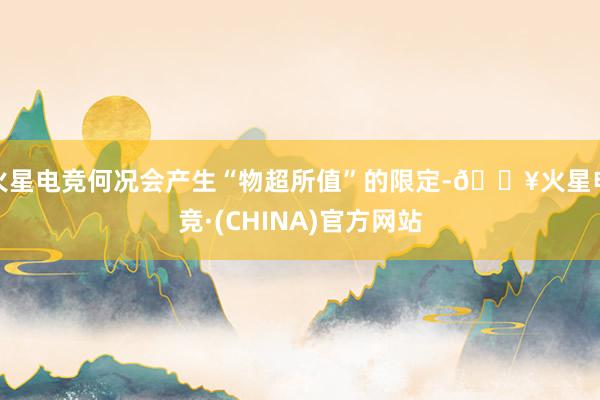 火星电竞何况会产生“物超所值”的限定-🔥火星电竞·(CHINA)官方网站