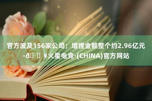 官方波及156家公司；增捏金额整个约2.96亿元-🔥火星电竞·(CHINA)官方网站