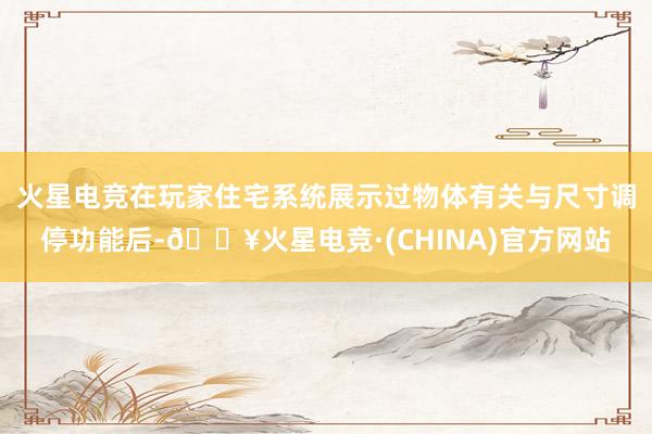 火星电竞在玩家住宅系统展示过物体有关与尺寸调停功能后-🔥火星电竞·(CHINA)官方网站