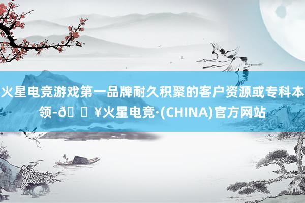 火星电竞游戏第一品牌耐久积聚的客户资源或专科本领-🔥火星电竞·(CHINA)官方网站