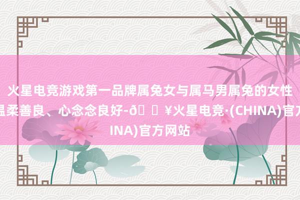 火星电竞游戏第一品牌属兔女与属马男属兔的女性时常温柔善良、心念念良好-🔥火星电竞·(CHINA)官方网站