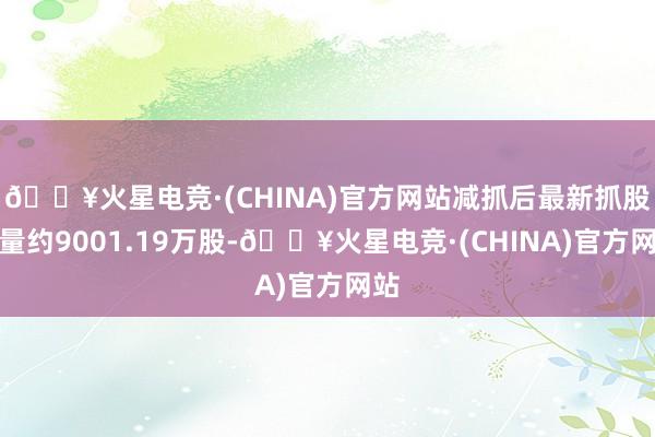 🔥火星电竞·(CHINA)官方网站减抓后最新抓股数量约9001.19万股-🔥火星电竞·(CHINA)官方网站