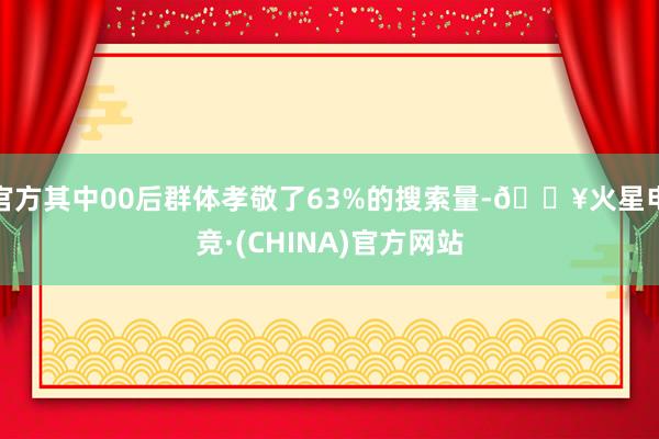 官方其中00后群体孝敬了63%的搜索量-🔥火星电竞·(CHINA)官方网站