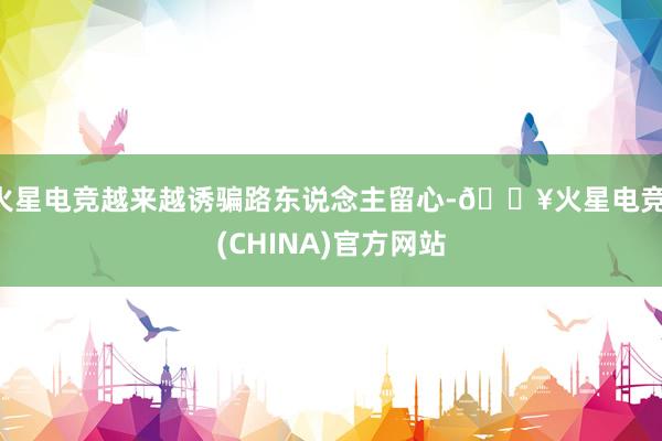 火星电竞越来越诱骗路东说念主留心-🔥火星电竞·(CHINA)官方网站