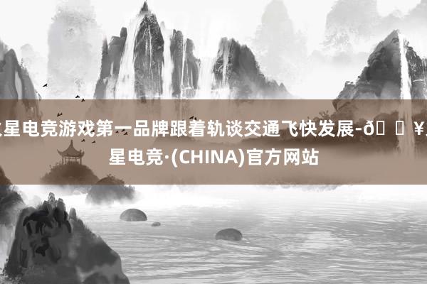 火星电竞游戏第一品牌跟着轨谈交通飞快发展-🔥火星电竞·(CHINA)官方网站