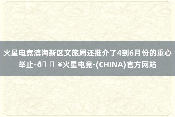 火星电竞滨海新区文旅局还推介了4到6月份的重心举止-🔥火星电竞·(CHINA)官方网站