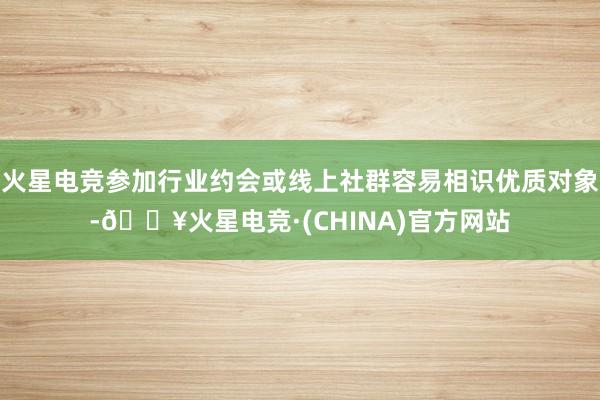 火星电竞参加行业约会或线上社群容易相识优质对象-🔥火星电竞·(CHINA)官方网站