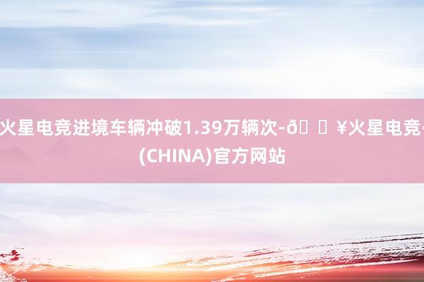 火星电竞进境车辆冲破1.39万辆次-🔥火星电竞·(CHINA)官方网站