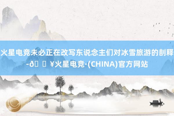火星电竞未必正在改写东说念主们对冰雪旅游的剖释-🔥火星电竞·(CHINA)官方网站