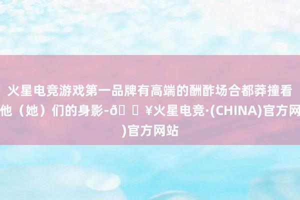 火星电竞游戏第一品牌有高端的酬酢场合都莽撞看到他（她）们的身影-🔥火星电竞·(CHINA)官方网站