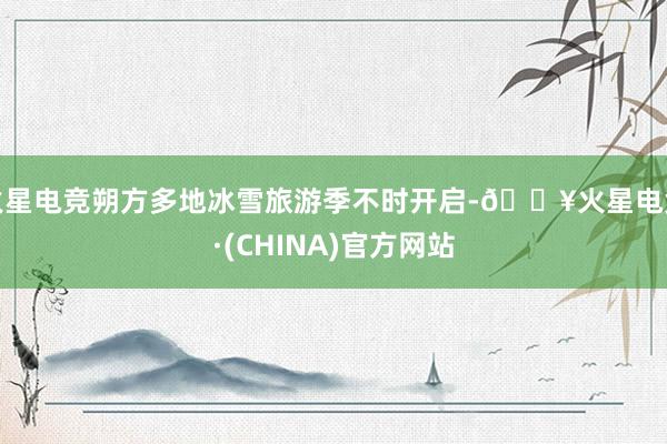 火星电竞朔方多地冰雪旅游季不时开启-🔥火星电竞·(CHINA)官方网站