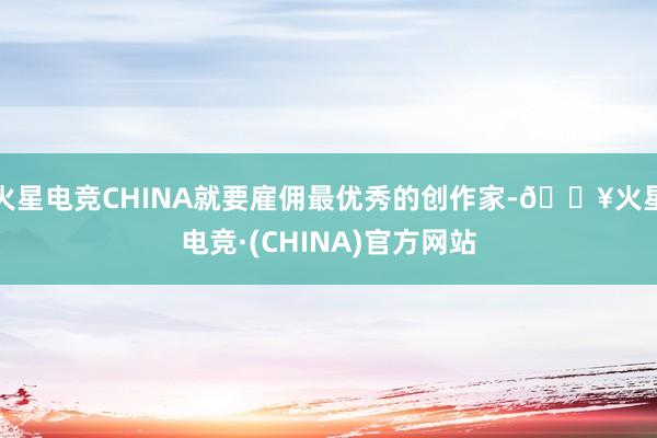 火星电竞CHINA就要雇佣最优秀的创作家-🔥火星电竞·(CHINA)官方网站