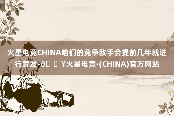 火星电竞CHINA咱们的竞争敌手会提前几年就进行宣发-🔥火星电竞·(CHINA)官方网站