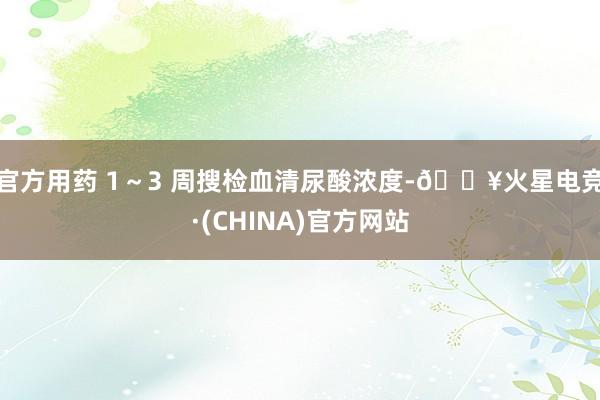 官方用药 1～3 周搜检血清尿酸浓度-🔥火星电竞·(CHINA)官方网站