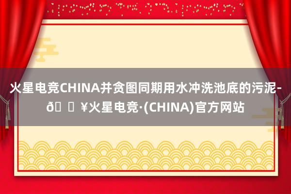 火星电竞CHINA并贪图同期用水冲洗池底的污泥-🔥火星电竞·(CHINA)官方网站