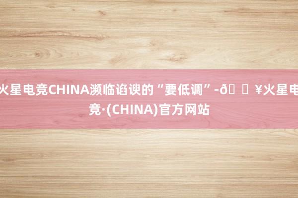 火星电竞CHINA濒临谄谀的“要低调”-🔥火星电竞·(CHINA)官方网站