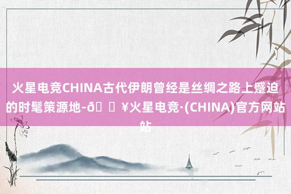 火星电竞CHINA古代伊朗曾经是丝绸之路上蹙迫的时髦策源地-🔥火星电竞·(CHINA)官方网站