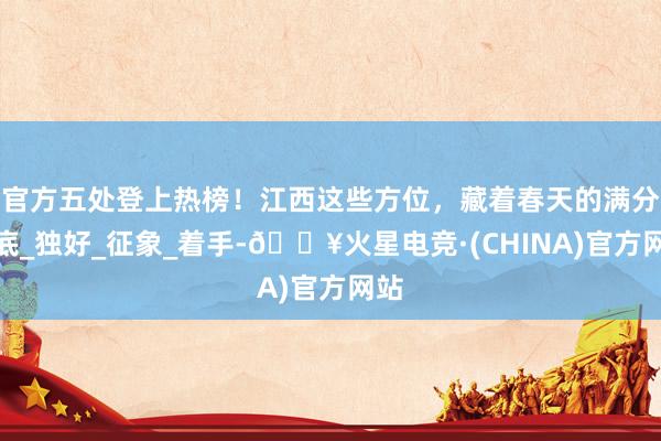 官方五处登上热榜！江西这些方位，藏着春天的满分谜底_独好_征象_着手-🔥火星电竞·(CHINA)官方网站