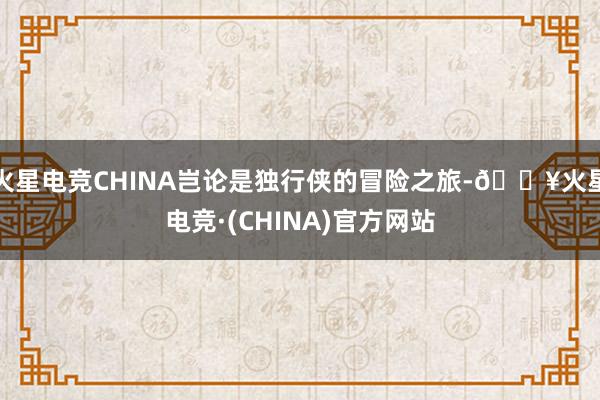 火星电竞CHINA岂论是独行侠的冒险之旅-🔥火星电竞·(CHINA)官方网站